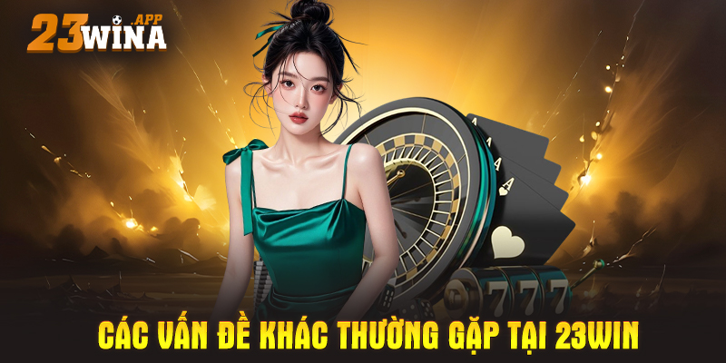 Các vấn đề khác thường gặp tại 23WIN – Không phải ai cũng biết!